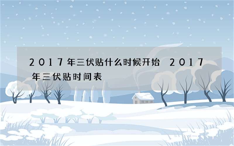 2017年三伏贴什么时候开始 2017年三伏贴时间表